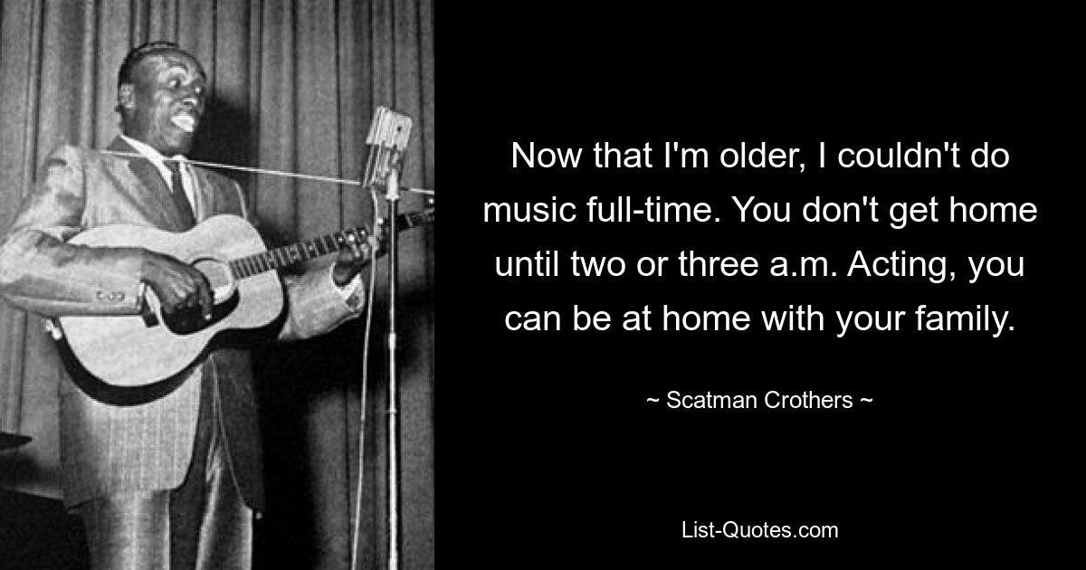 Now that I'm older, I couldn't do music full-time. You don't get home until two or three a.m. Acting, you can be at home with your family. — © Scatman Crothers