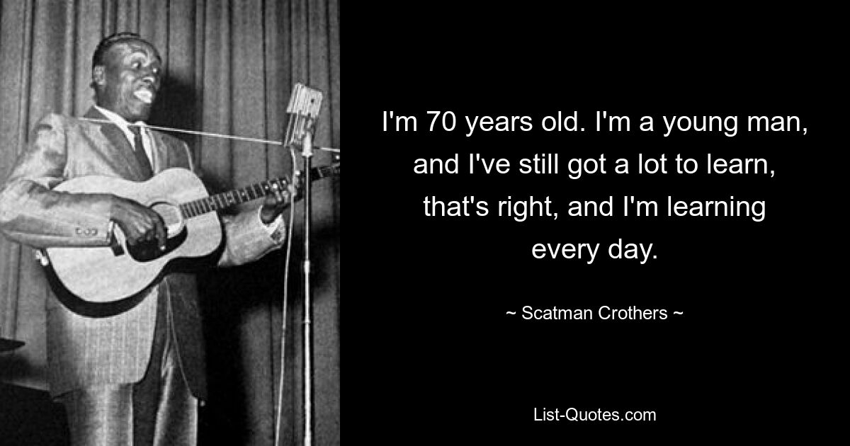 I'm 70 years old. I'm a young man, and I've still got a lot to learn, that's right, and I'm learning every day. — © Scatman Crothers