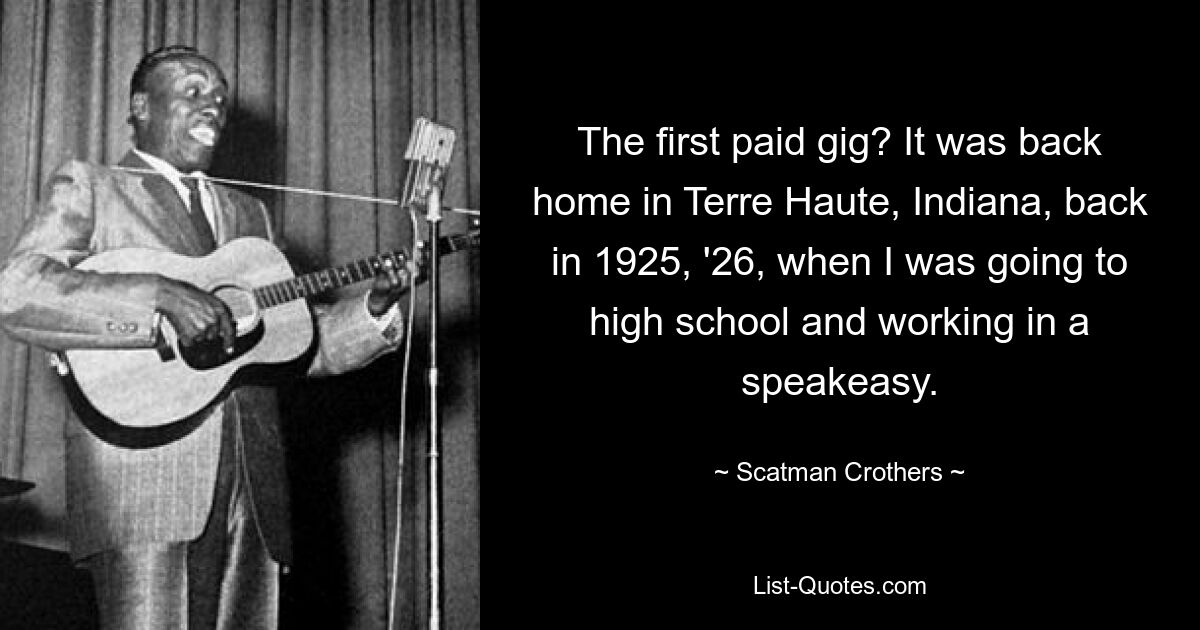 The first paid gig? It was back home in Terre Haute, Indiana, back in 1925, '26, when I was going to high school and working in a speakeasy. — © Scatman Crothers