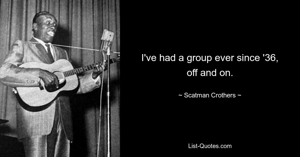 I've had a group ever since '36, off and on. — © Scatman Crothers