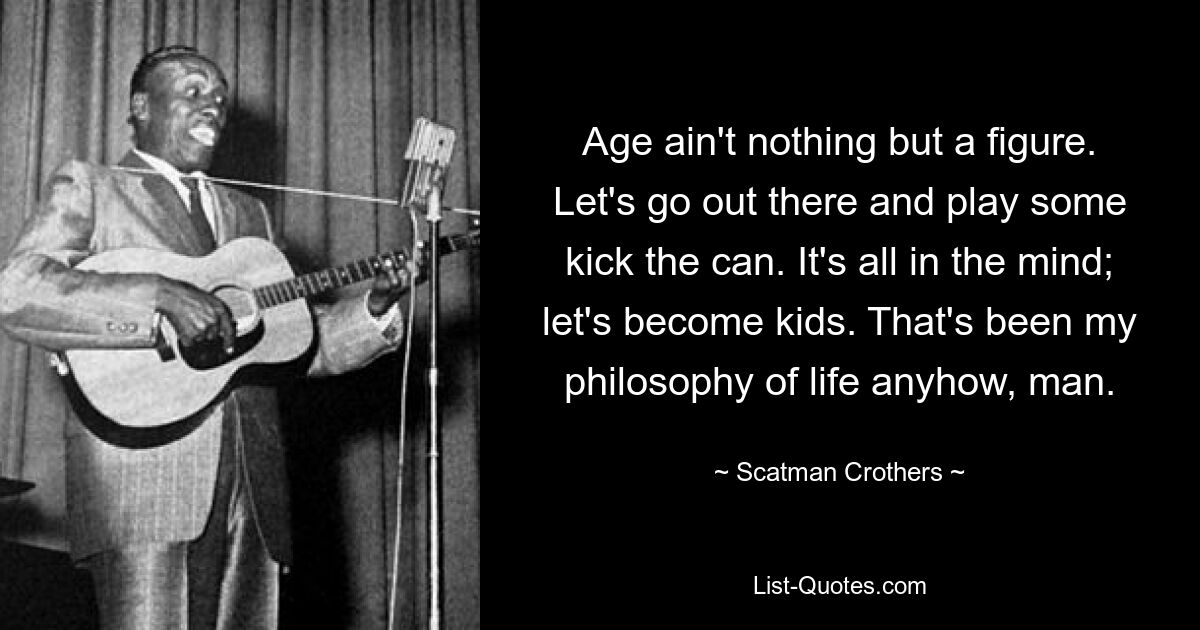 Age ain't nothing but a figure. Let's go out there and play some kick the can. It's all in the mind; let's become kids. That's been my philosophy of life anyhow, man. — © Scatman Crothers