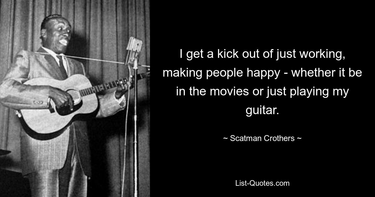 I get a kick out of just working, making people happy - whether it be in the movies or just playing my guitar. — © Scatman Crothers