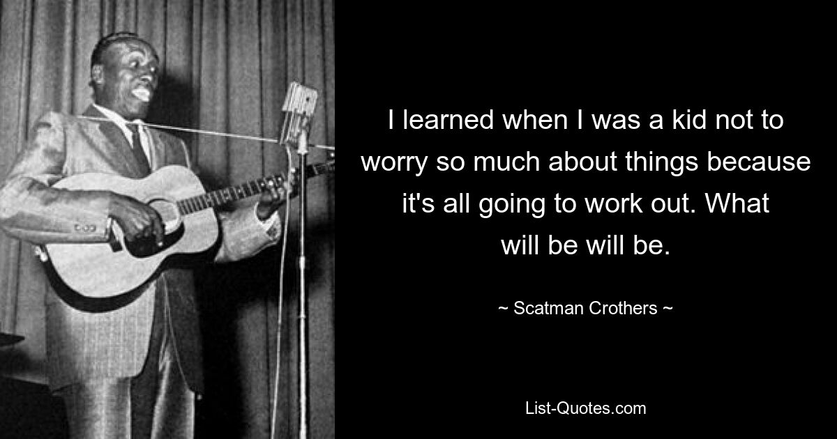 I learned when I was a kid not to worry so much about things because it's all going to work out. What will be will be. — © Scatman Crothers