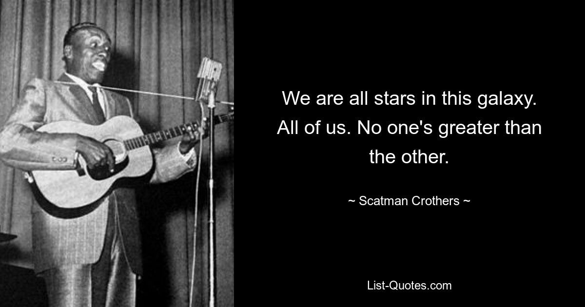 We are all stars in this galaxy. All of us. No one's greater than the other. — © Scatman Crothers