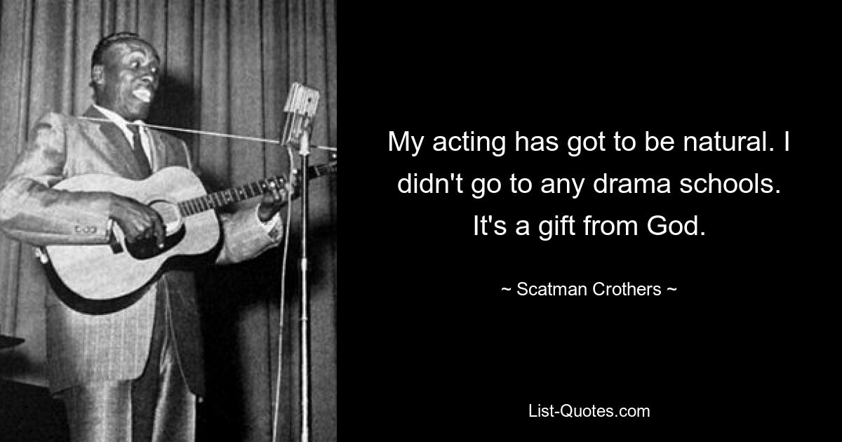 My acting has got to be natural. I didn't go to any drama schools. It's a gift from God. — © Scatman Crothers