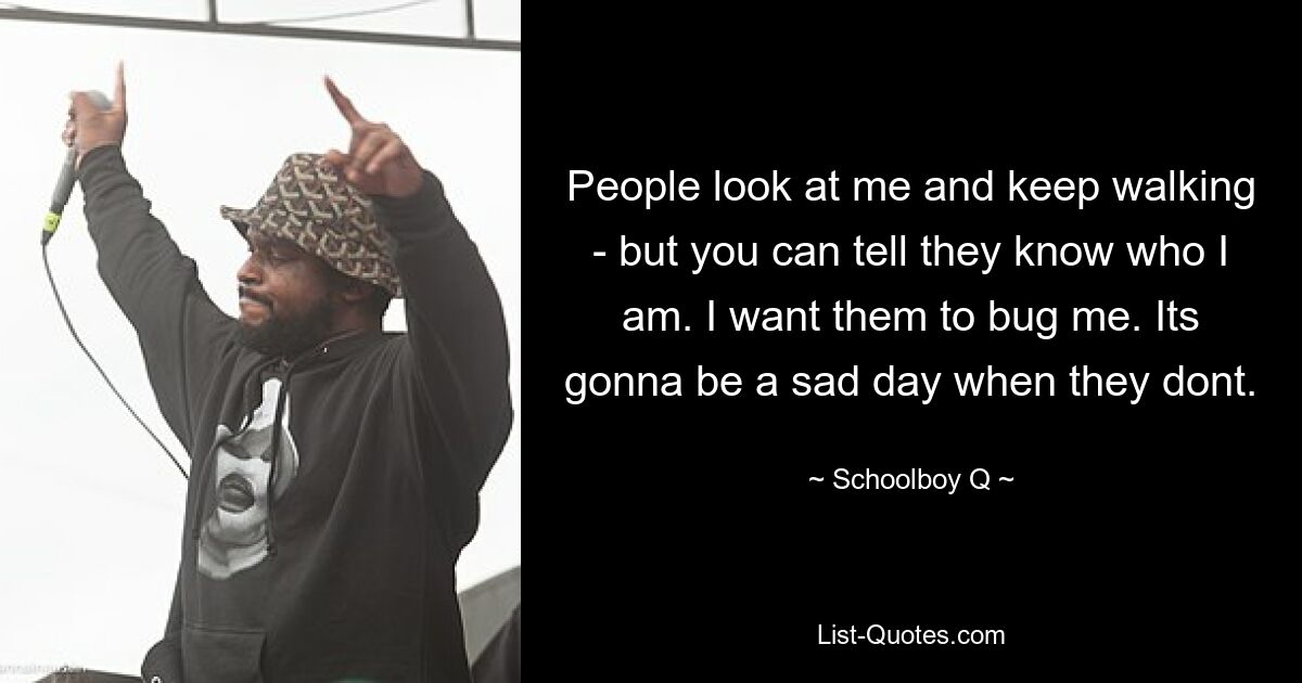 People look at me and keep walking - but you can tell they know who I am. I want them to bug me. Its gonna be a sad day when they dont. — © Schoolboy Q