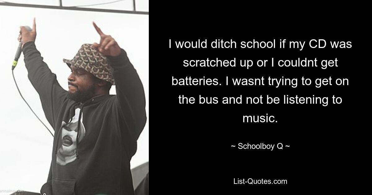 I would ditch school if my CD was scratched up or I couldnt get batteries. I wasnt trying to get on the bus and not be listening to music. — © Schoolboy Q