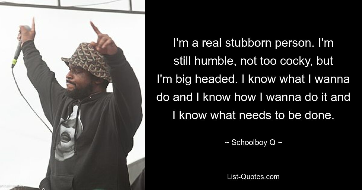 I'm a real stubborn person. I'm still humble, not too cocky, but I'm big headed. I know what I wanna do and I know how I wanna do it and I know what needs to be done. — © Schoolboy Q