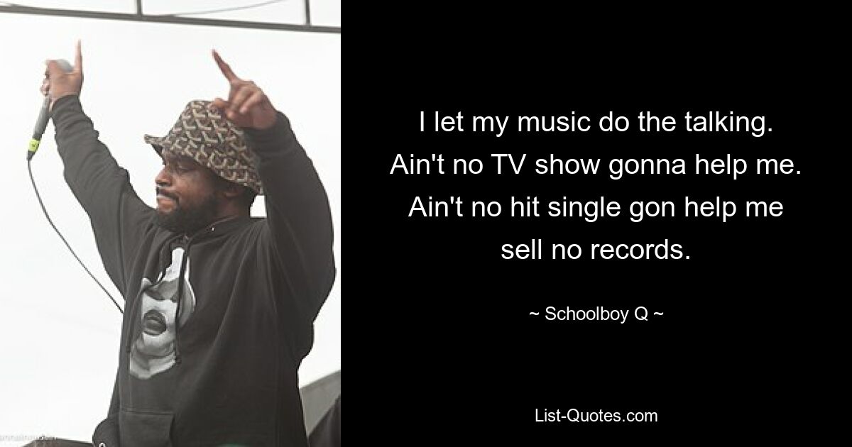 I let my music do the talking. Ain't no TV show gonna help me. Ain't no hit single gon help me sell no records. — © Schoolboy Q