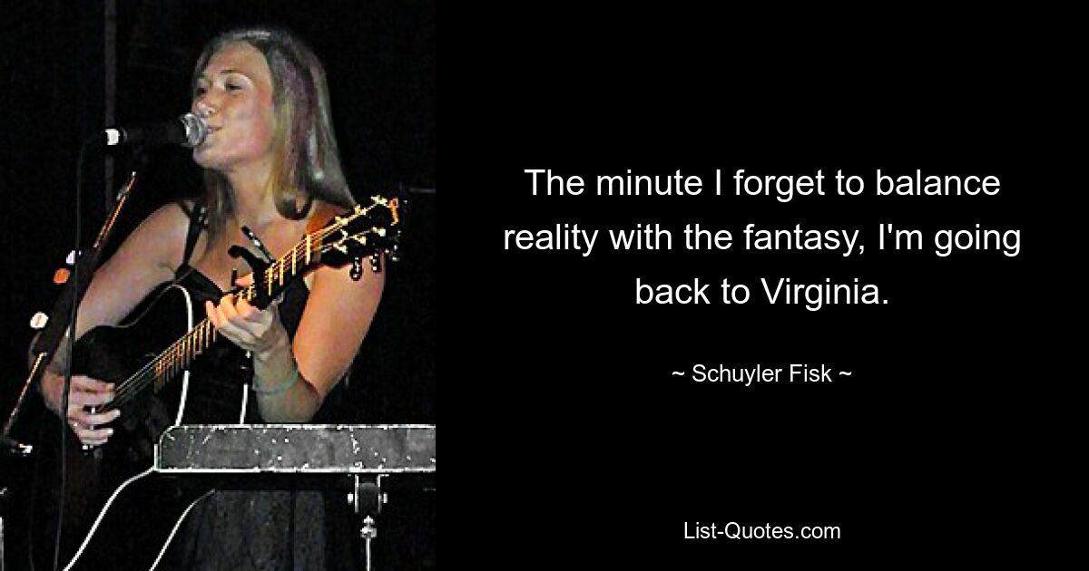 The minute I forget to balance reality with the fantasy, I'm going back to Virginia. — © Schuyler Fisk