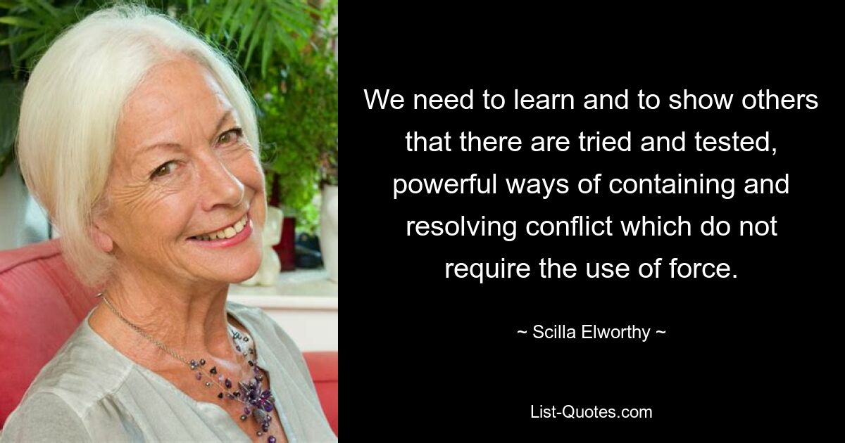 We need to learn and to show others that there are tried and tested, powerful ways of containing and resolving conflict which do not require the use of force. — © Scilla Elworthy