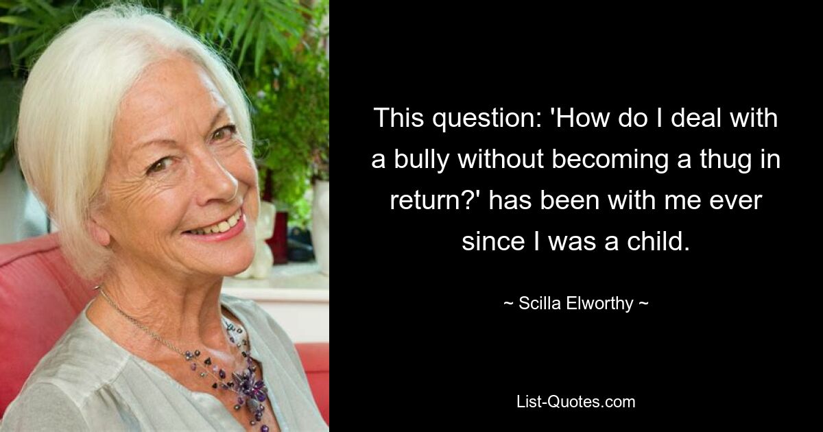 This question: 'How do I deal with a bully without becoming a thug in return?' has been with me ever since I was a child. — © Scilla Elworthy