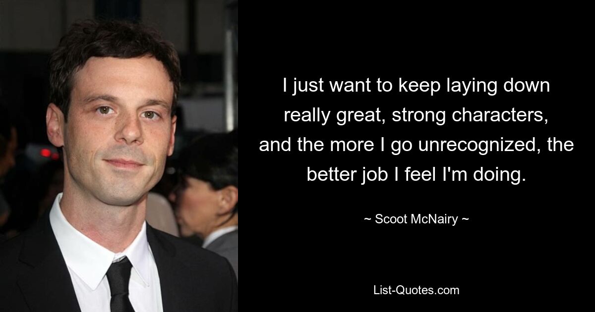 I just want to keep laying down really great, strong characters, and the more I go unrecognized, the better job I feel I'm doing. — © Scoot McNairy