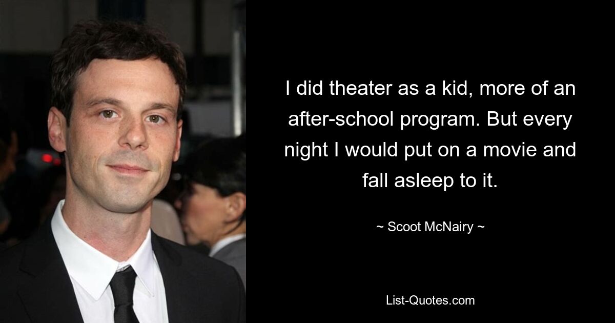 I did theater as a kid, more of an after-school program. But every night I would put on a movie and fall asleep to it. — © Scoot McNairy