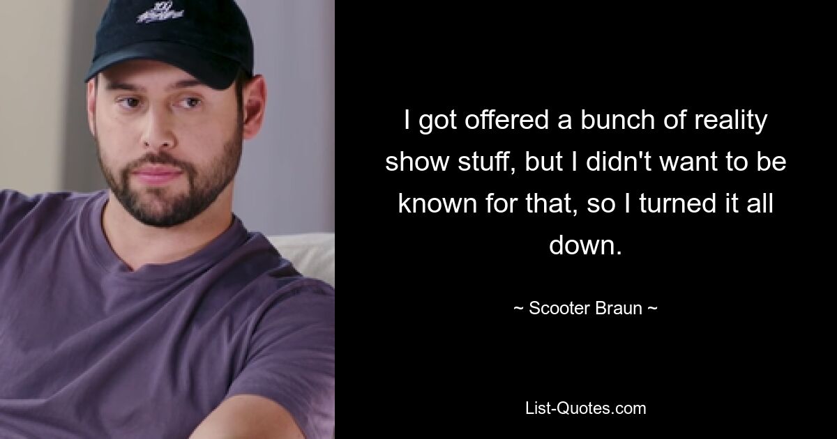 I got offered a bunch of reality show stuff, but I didn't want to be known for that, so I turned it all down. — © Scooter Braun