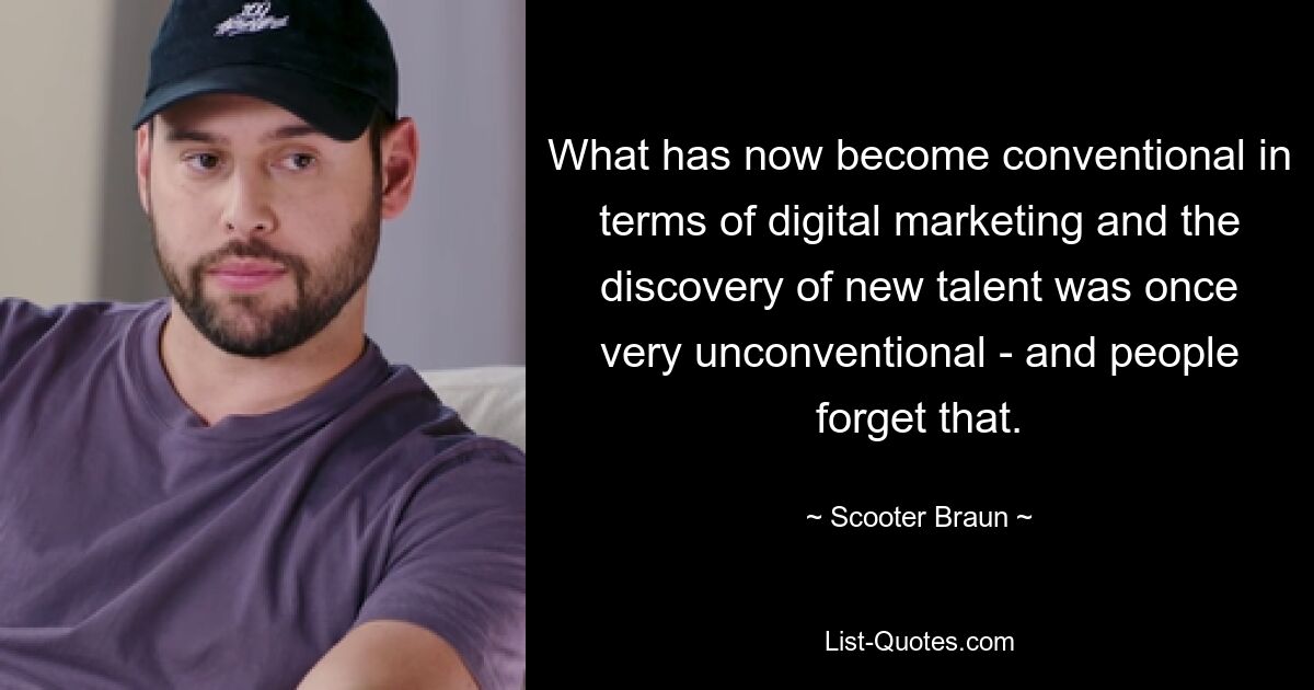 What has now become conventional in terms of digital marketing and the discovery of new talent was once very unconventional - and people forget that. — © Scooter Braun