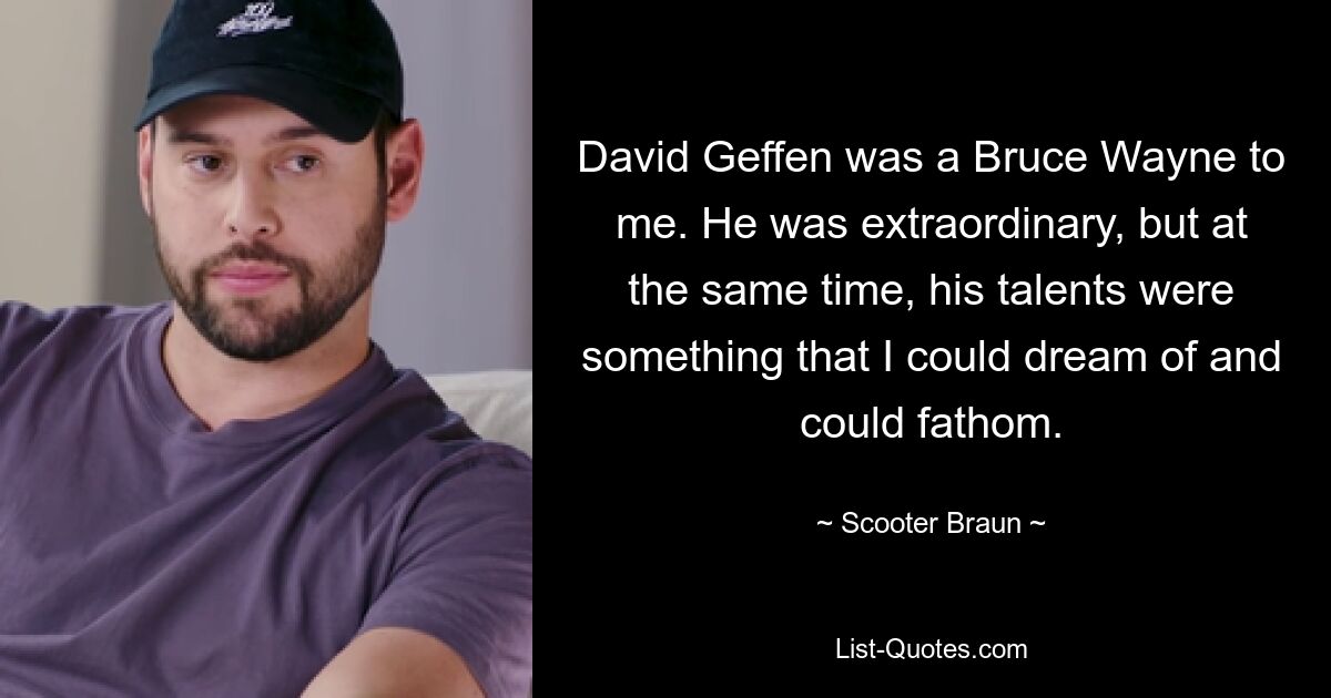 David Geffen was a Bruce Wayne to me. He was extraordinary, but at the same time, his talents were something that I could dream of and could fathom. — © Scooter Braun