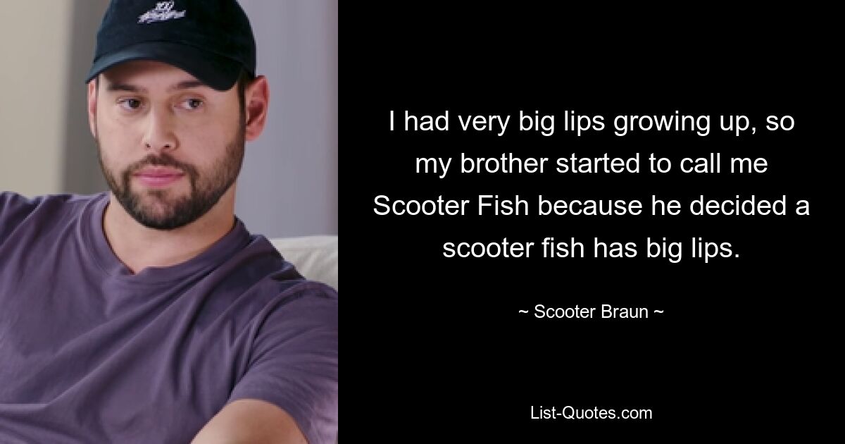 I had very big lips growing up, so my brother started to call me Scooter Fish because he decided a scooter fish has big lips. — © Scooter Braun