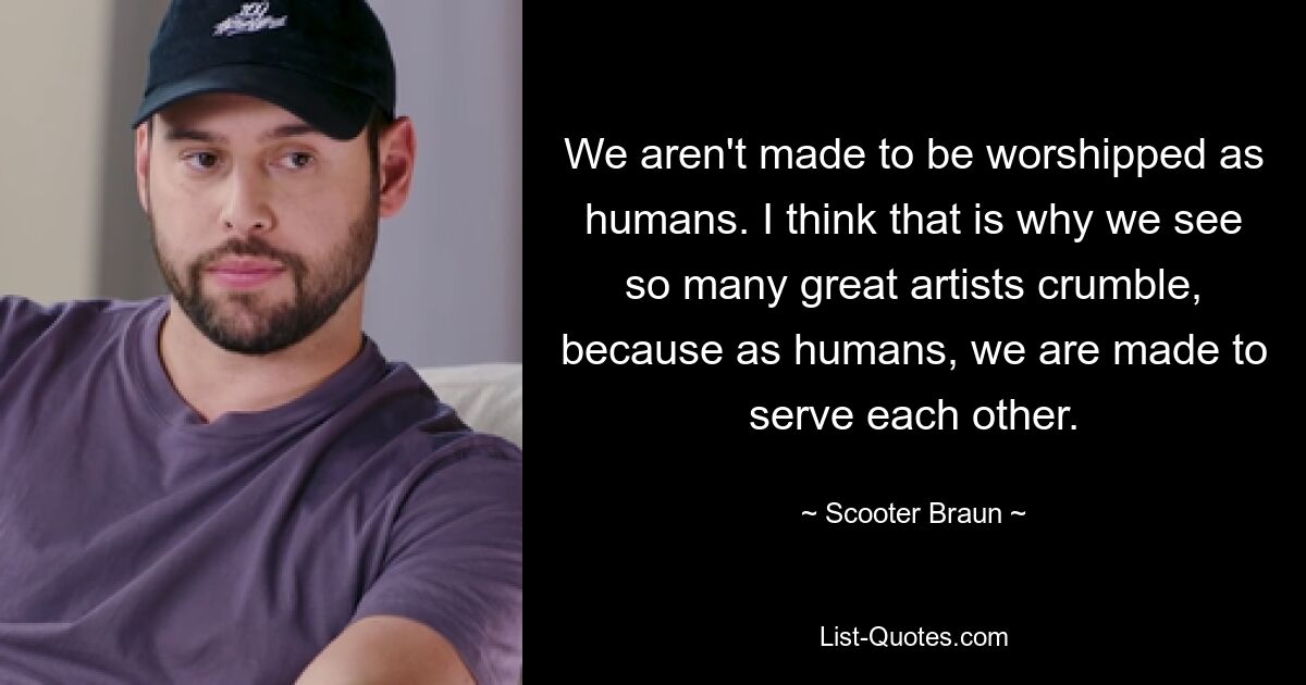 We aren't made to be worshipped as humans. I think that is why we see so many great artists crumble, because as humans, we are made to serve each other. — © Scooter Braun