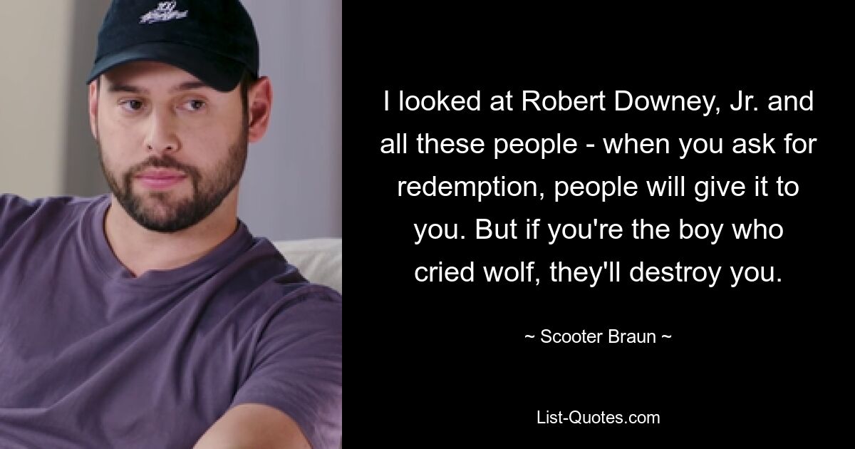 I looked at Robert Downey, Jr. and all these people - when you ask for redemption, people will give it to you. But if you're the boy who cried wolf, they'll destroy you. — © Scooter Braun