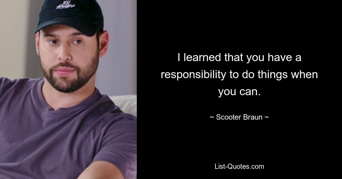 I learned that you have a responsibility to do things when you can. — © Scooter Braun