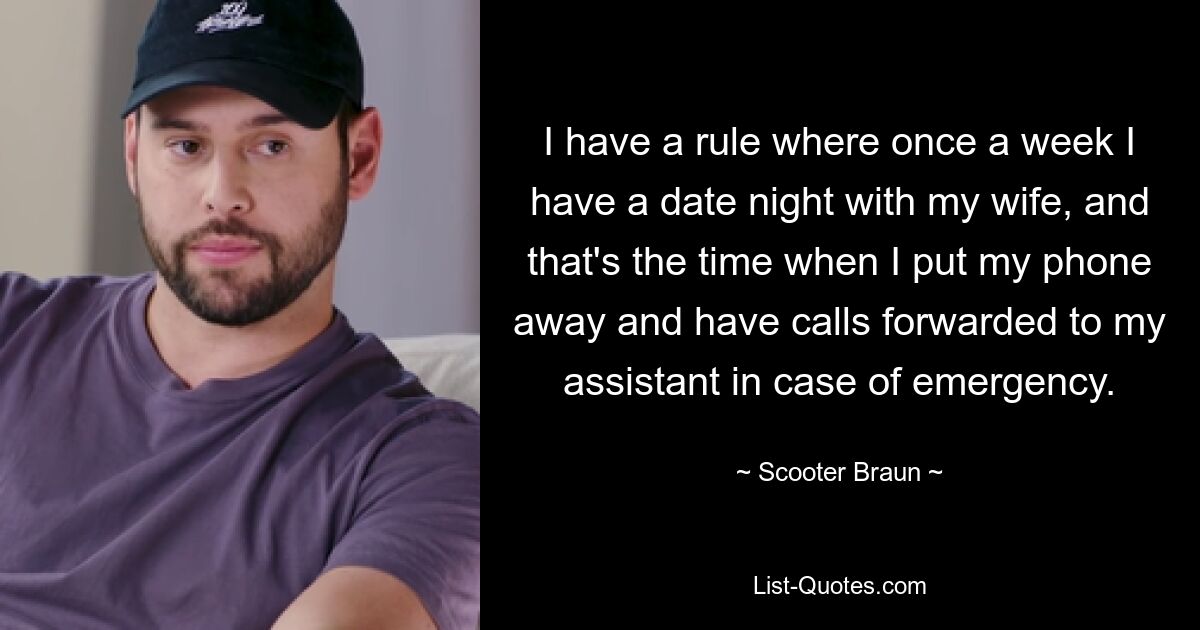 I have a rule where once a week I have a date night with my wife, and that's the time when I put my phone away and have calls forwarded to my assistant in case of emergency. — © Scooter Braun