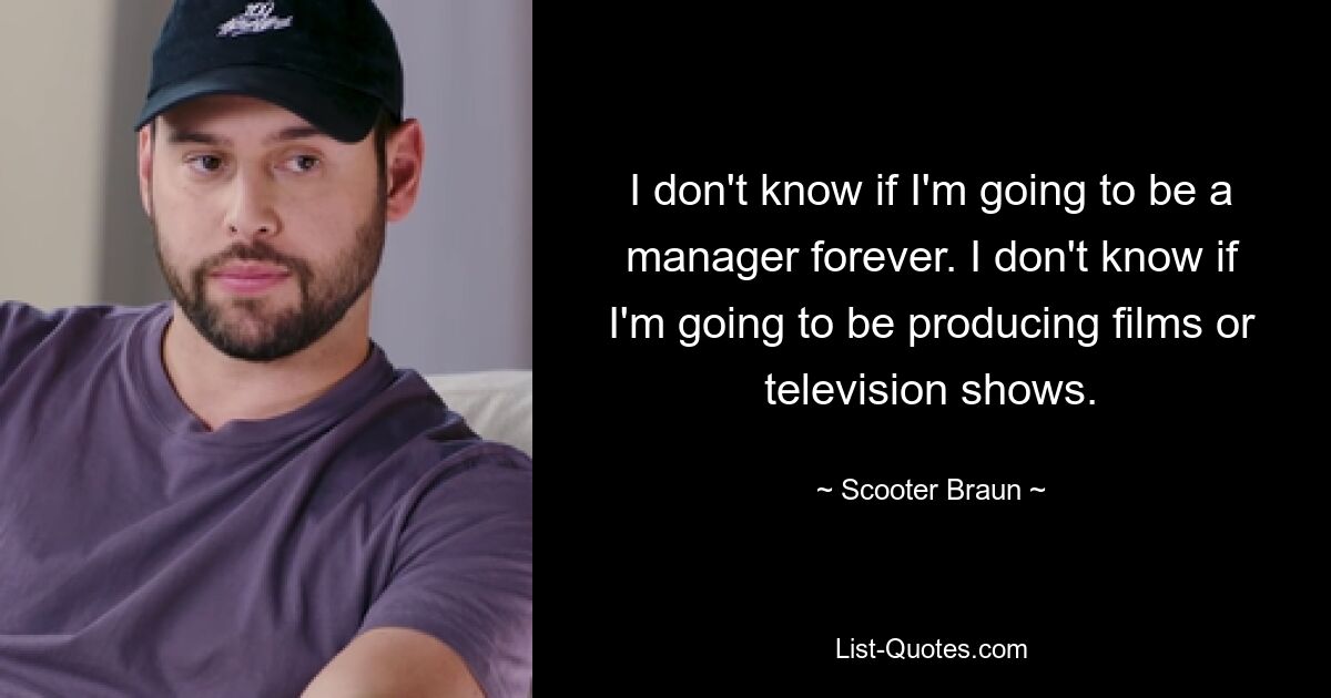 I don't know if I'm going to be a manager forever. I don't know if I'm going to be producing films or television shows. — © Scooter Braun