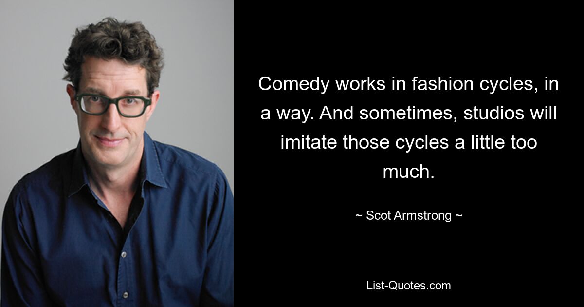 Comedy works in fashion cycles, in a way. And sometimes, studios will imitate those cycles a little too much. — © Scot Armstrong