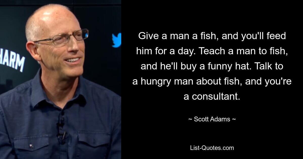 Give a man a fish, and you'll feed him for a day. Teach a man to fish, and he'll buy a funny hat. Talk to a hungry man about fish, and you're a consultant. — © Scott Adams