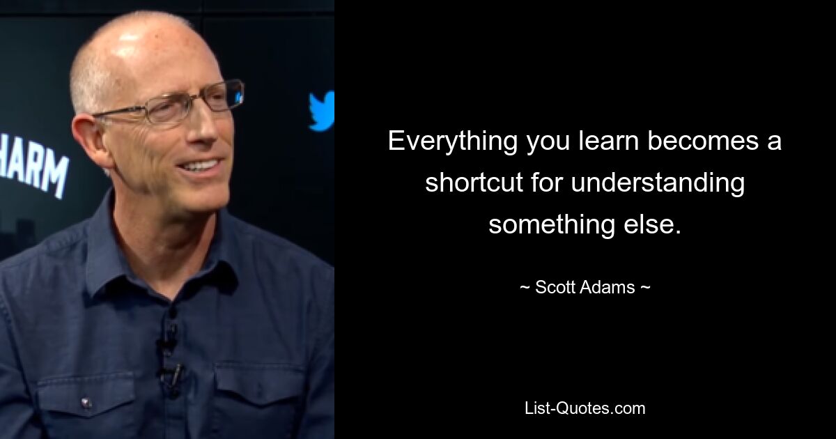 Everything you learn becomes a shortcut for understanding something else. — © Scott Adams