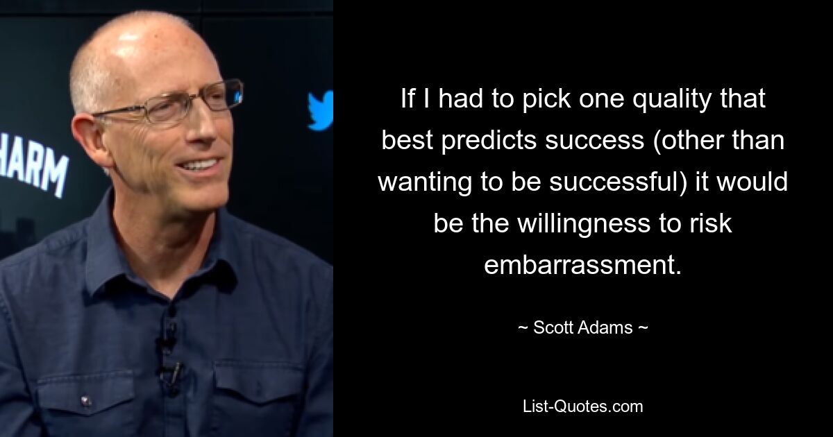 If I had to pick one quality that best predicts success (other than wanting to be successful) it would be the willingness to risk embarrassment. — © Scott Adams