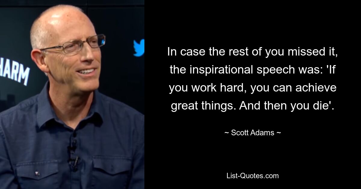 In case the rest of you missed it, the inspirational speech was: 'If you work hard, you can achieve great things. And then you die'. — © Scott Adams