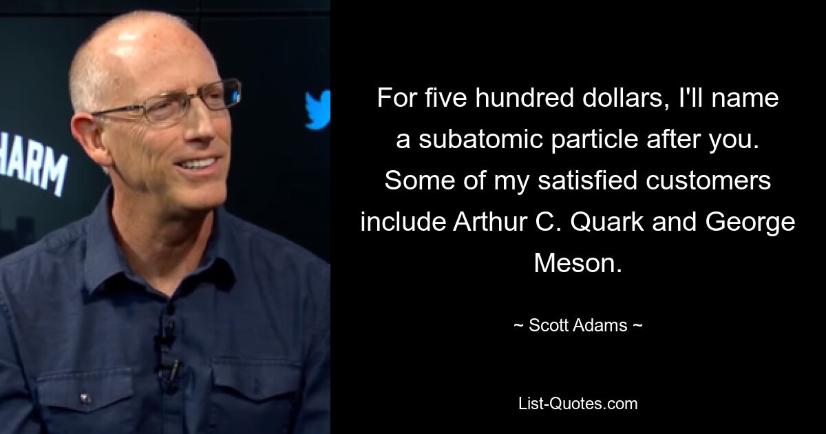 For five hundred dollars, I'll name a subatomic particle after you. Some of my satisfied customers include Arthur C. Quark and George Meson. — © Scott Adams