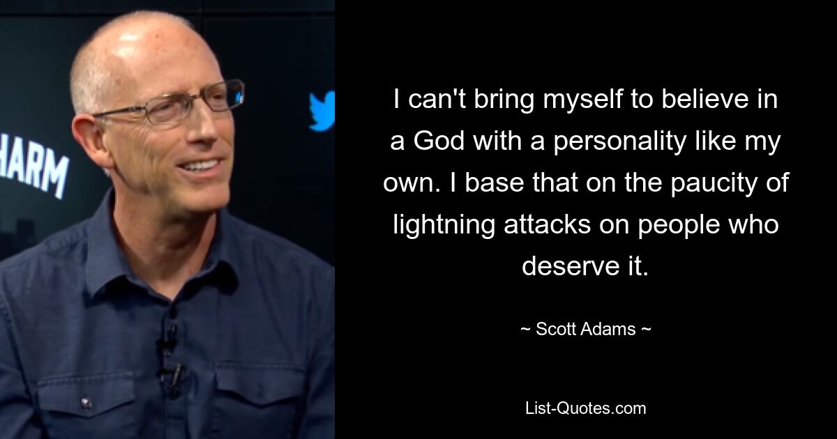 I can't bring myself to believe in a God with a personality like my own. I base that on the paucity of lightning attacks on people who deserve it. — © Scott Adams