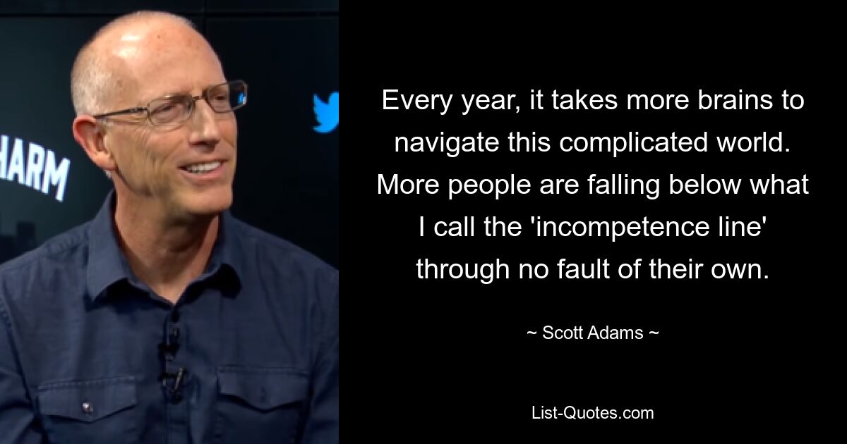 Every year, it takes more brains to navigate this complicated world. More people are falling below what I call the 'incompetence line' through no fault of their own. — © Scott Adams