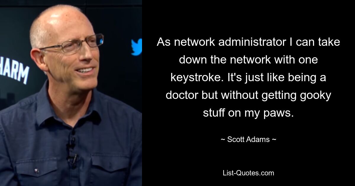 As network administrator I can take down the network with one keystroke. It's just like being a doctor but without getting gooky stuff on my paws. — © Scott Adams