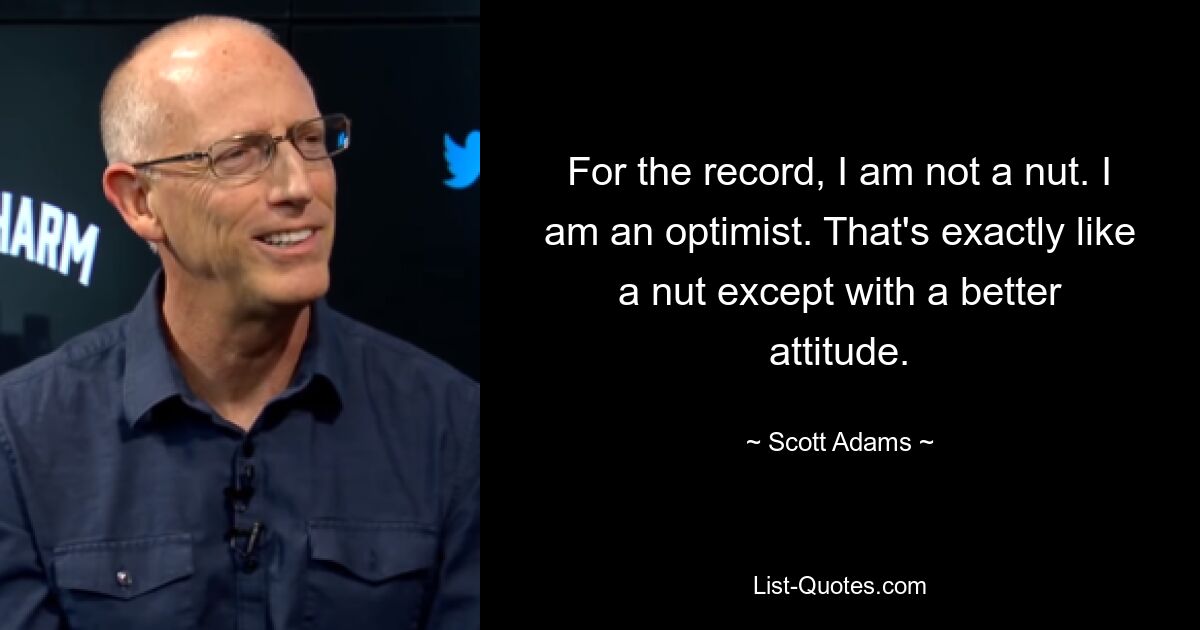 For the record, I am not a nut. I am an optimist. That's exactly like a nut except with a better attitude. — © Scott Adams