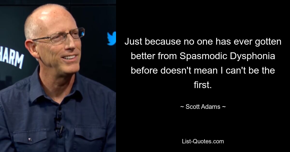 Just because no one has ever gotten better from Spasmodic Dysphonia before doesn't mean I can't be the first. — © Scott Adams