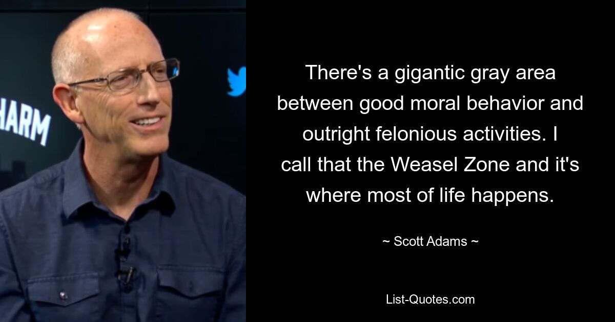 There's a gigantic gray area between good moral behavior and outright felonious activities. I call that the Weasel Zone and it's where most of life happens. — © Scott Adams