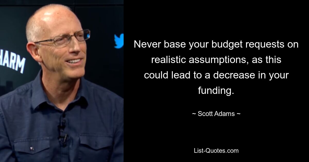 Never base your budget requests on realistic assumptions, as this could lead to a decrease in your funding. — © Scott Adams