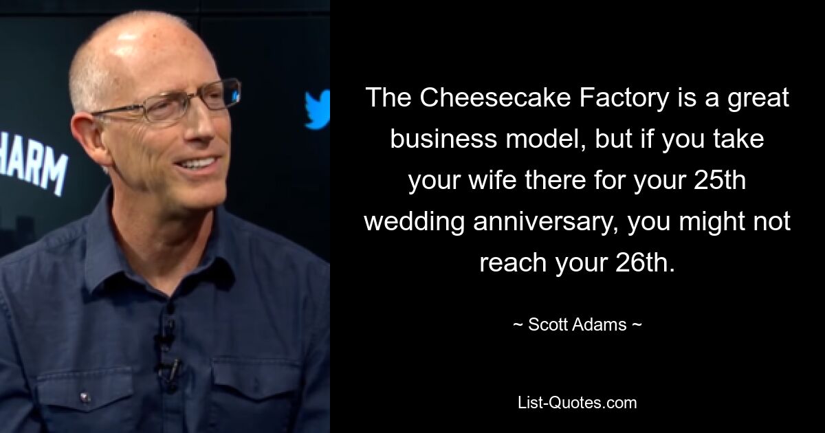 The Cheesecake Factory is a great business model, but if you take your wife there for your 25th wedding anniversary, you might not reach your 26th. — © Scott Adams