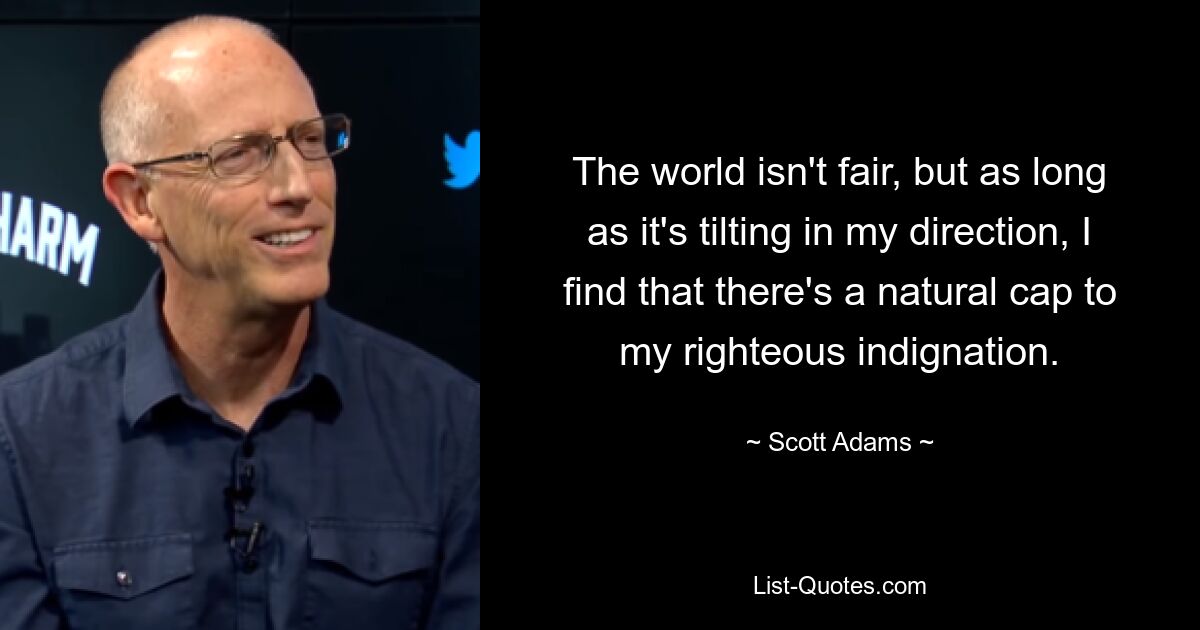 The world isn't fair, but as long as it's tilting in my direction, I find that there's a natural cap to my righteous indignation. — © Scott Adams