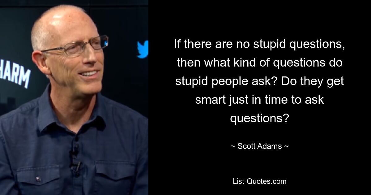 If there are no stupid questions, then what kind of questions do stupid people ask? Do they get smart just in time to ask questions? — © Scott Adams