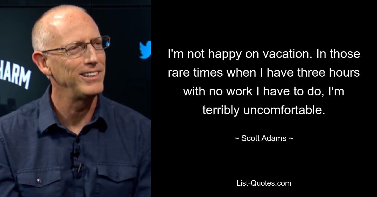 I'm not happy on vacation. In those rare times when I have three hours with no work I have to do, I'm terribly uncomfortable. — © Scott Adams