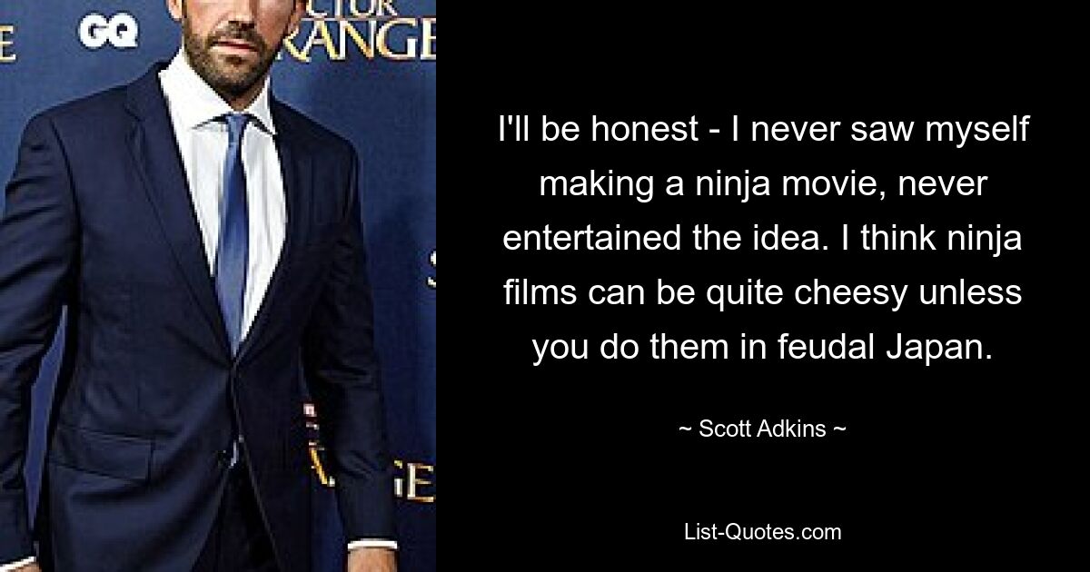 I'll be honest - I never saw myself making a ninja movie, never entertained the idea. I think ninja films can be quite cheesy unless you do them in feudal Japan. — © Scott Adkins