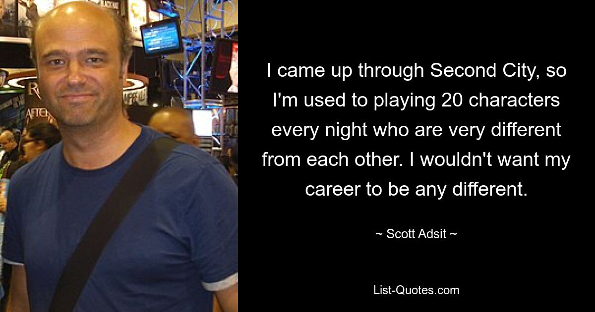 I came up through Second City, so I'm used to playing 20 characters every night who are very different from each other. I wouldn't want my career to be any different. — © Scott Adsit