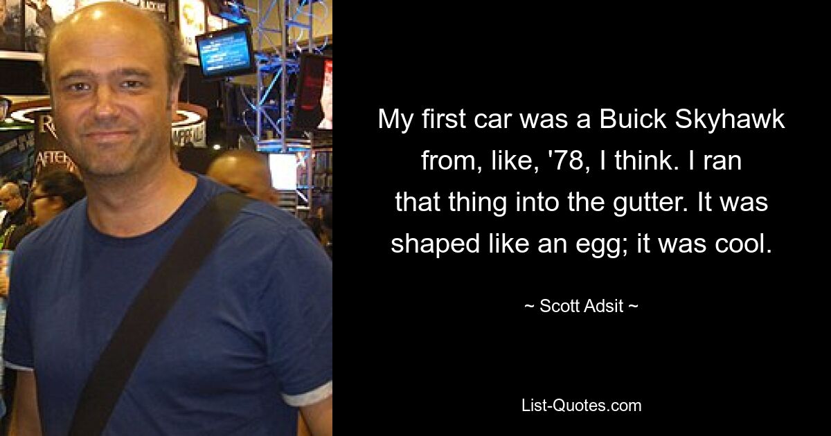 My first car was a Buick Skyhawk from, like, '78, I think. I ran that thing into the gutter. It was shaped like an egg; it was cool. — © Scott Adsit