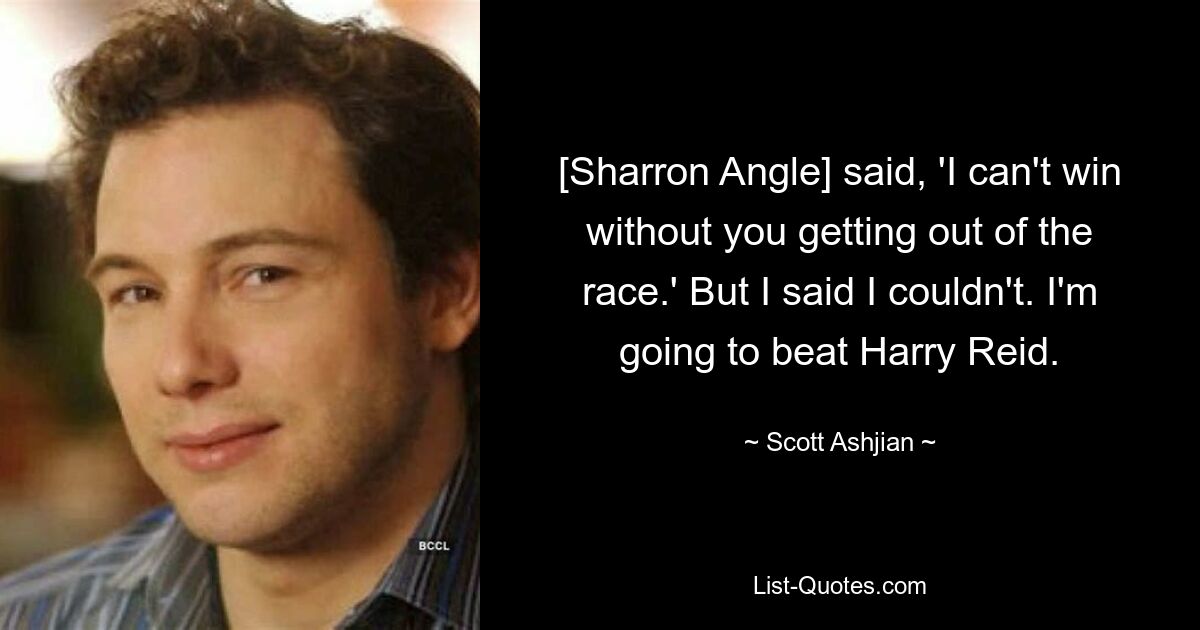 [Sharron Angle] said, 'I can't win without you getting out of the race.' But I said I couldn't. I'm going to beat Harry Reid. — © Scott Ashjian