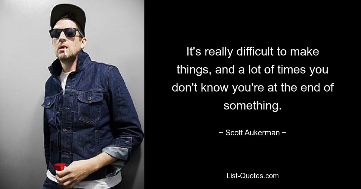 It's really difficult to make things, and a lot of times you don't know you're at the end of something. — © Scott Aukerman