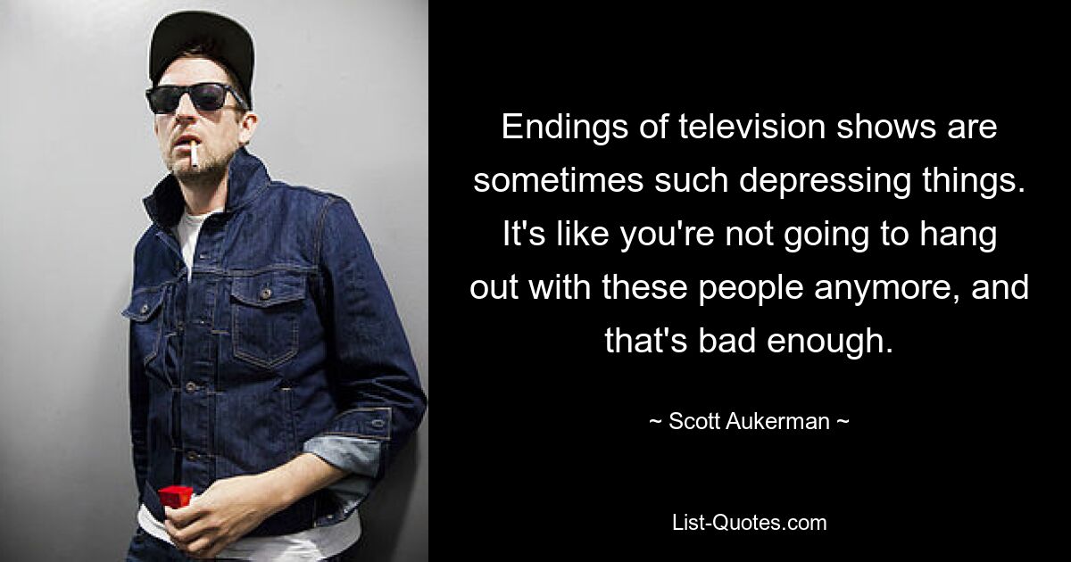 Endings of television shows are sometimes such depressing things. It's like you're not going to hang out with these people anymore, and that's bad enough. — © Scott Aukerman